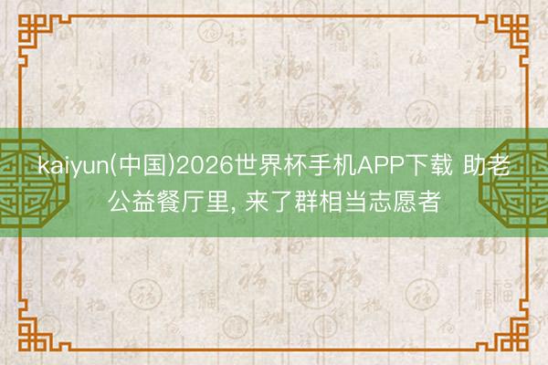 kaiyun(中国)2026世界杯手机APP下载 助老公益餐厅里， 来了群相当志愿者