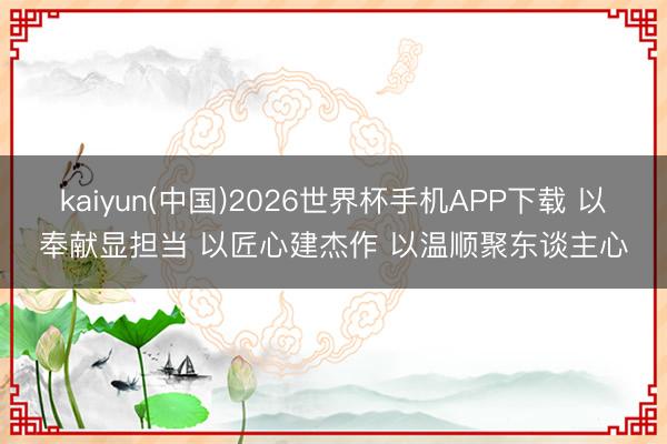 kaiyun(中国)2026世界杯手机APP下载 以奉献显担当 以匠心建杰作 以温顺聚东谈主心