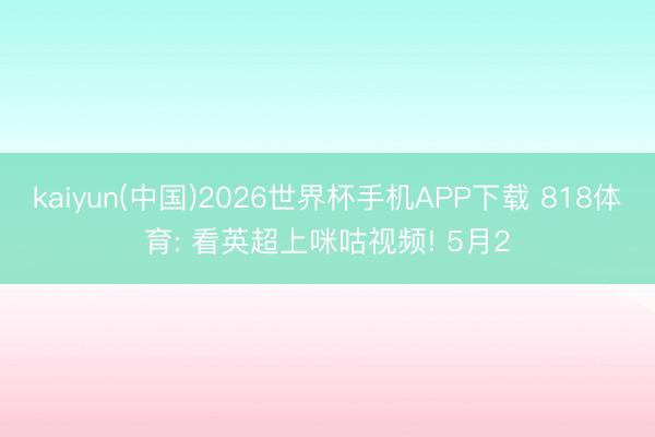 kaiyun(中国)2026世界杯手机APP下载 818体育: 看英超上咪咕视频! 5月2