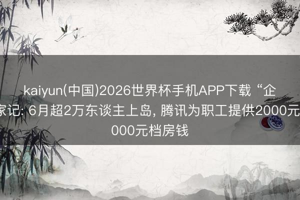 kaiyun(中国)2026世界杯手机APP下载 “企鹅”搬家记: 6月超2万东谈主上岛， 腾讯为职工提供2000元档房钱