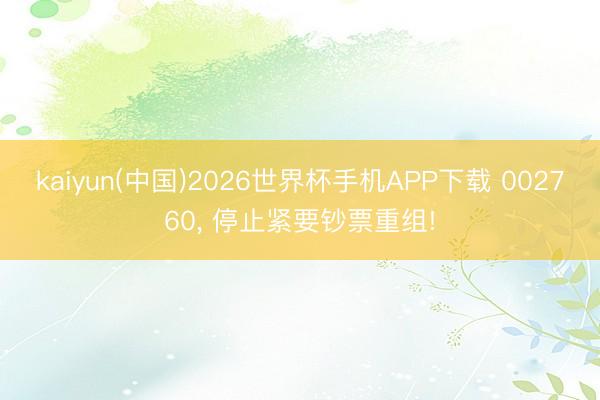 kaiyun(中国)2026世界杯手机APP下载 002760， 停止紧要钞票重组!