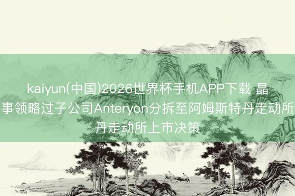 kaiyun(中国)2026世界杯手机APP下载 晶方科技董事领略过子公司Anteryon分拆至阿姆斯特丹走动所上市决策