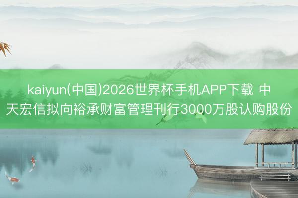 kaiyun(中国)2026世界杯手机APP下载 中天宏信拟向裕承财富管理刊行3000万股认购股份