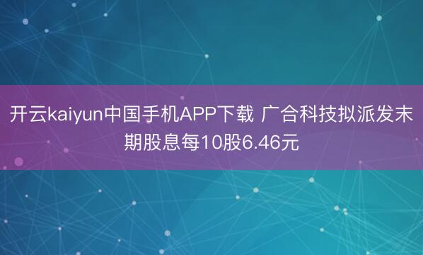 开云kaiyun中国手机APP下载 广合科技拟派发末期股息每10股6.46元
