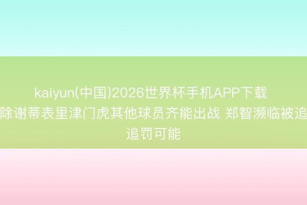 kaiyun(中国)2026世界杯手机APP下载 津媒：除谢蒂表里津门虎其他球员齐能出战 郑智濒临被追罚可能