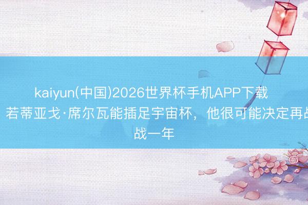 kaiyun(中国)2026世界杯手机APP下载 葡媒：若蒂亚戈·席尔瓦能插足宇宙杯，他很可能决定再战一年