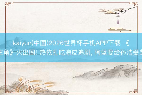 kaiyun(中国)2026世界杯手机APP下载 《主角》火出圈! 热依扎吃凉皮追剧， 柯蓝要给孙浩受奖