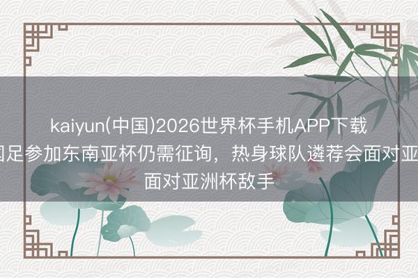 kaiyun(中国)2026世界杯手机APP下载 北青：国足参加东南亚杯仍需征询，热身球队遴荐会面对亚洲杯敌手
