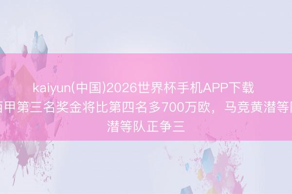kaiyun(中国)2026世界杯手机APP下载 马卡:西甲第三名奖金将比第四名多700万欧,马竞黄潜等队正争三