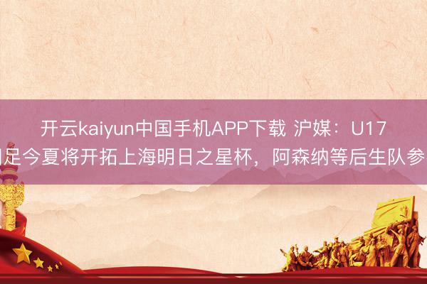 开云kaiyun中国手机APP下载 沪媒：U17国足今夏将开拓上海明日之星杯，阿森纳等后生队参赛