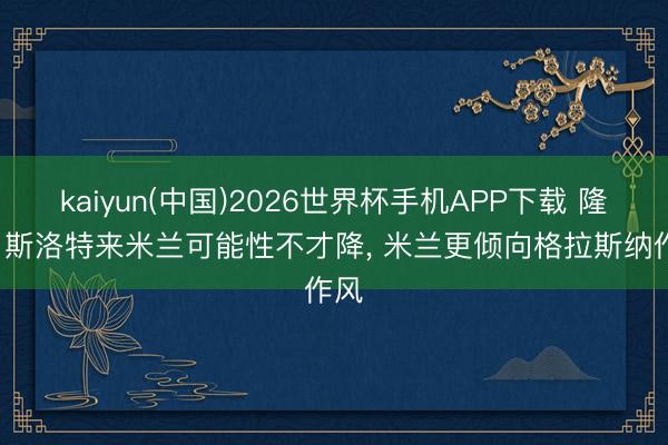 kaiyun(中国)2026世界杯手机APP下载 隆戈: 斯洛特来米兰可能性不才降， 米兰更倾向格拉斯纳作风