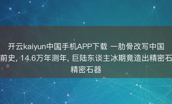 开云kaiyun中国手机APP下载 一肋骨改写中国史前史， 14.6万年测年， 巨陆东谈主冰期竟造出精密石器