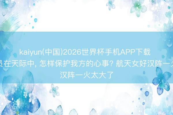 kaiyun(中国)2026世界杯手机APP下载 女航天员在天际中， 怎样保护我方的心事? 航天女好汉阵一火太大了