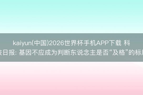 kaiyun(中国)2026世界杯手机APP下载 科技日报: 基因不应成为判断东说念主是否“及格”的标尺