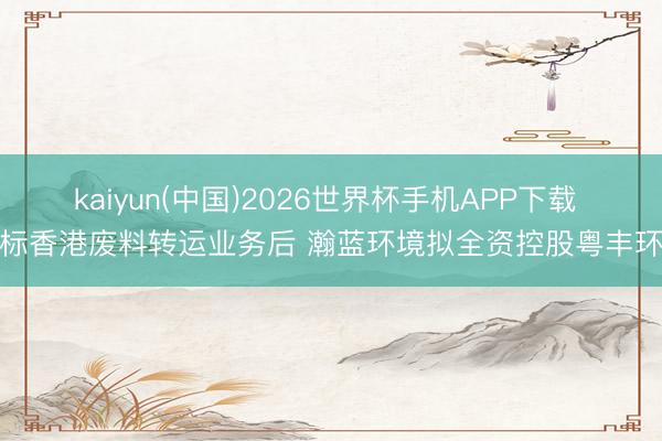 kaiyun(中国)2026世界杯手机APP下载 中标香港废料转运业务后 瀚蓝环境拟全资控股粤丰环保