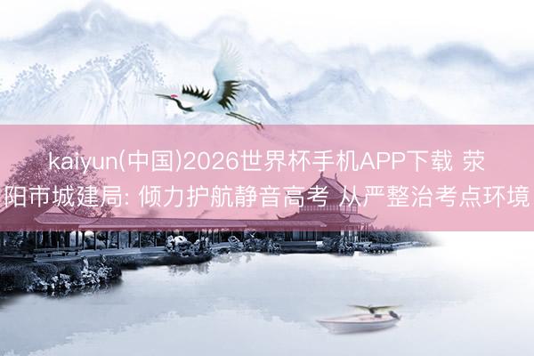 kaiyun(中国)2026世界杯手机APP下载 荥阳市城建局: 倾力护航静音高考 从严整治考点环境