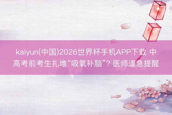 kaiyun(中国)2026世界杯手机APP下载 中高考前考生扎堆“吸氧补脑”? 医师遑急提醒