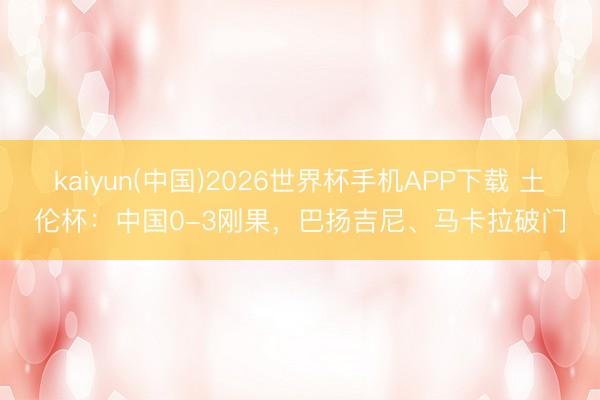 kaiyun(中国)2026世界杯手机APP下载 土伦杯：中国0-3刚果，巴扬吉尼、马卡拉破门