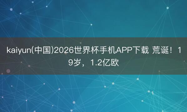 kaiyun(中国)2026世界杯手机APP下载 荒诞！19岁，1.2亿欧