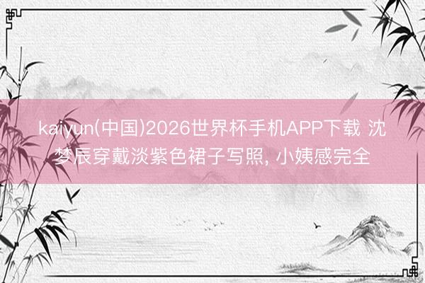 kaiyun(中国)2026世界杯手机APP下载 沈梦辰穿戴淡紫色裙子写照，<a href=