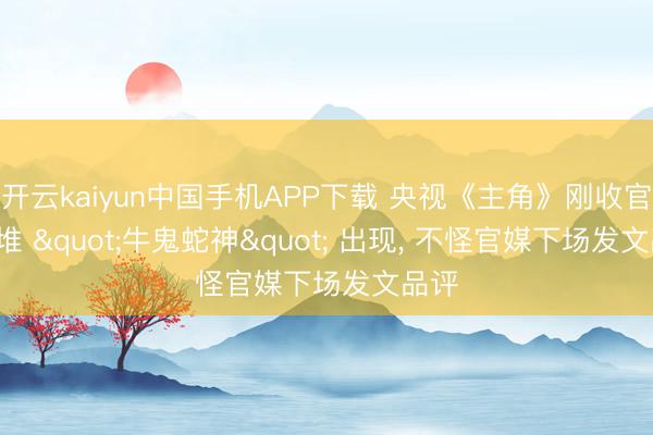 开云kaiyun中国手机APP下载 央视《主角》刚收官, 一堆 "牛鬼蛇神" 出现, 不怪官媒下场发文品评