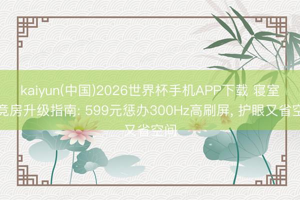 kaiyun(中国)2026世界杯手机APP下载 寝室电竞房升级指南: 599元惩办300Hz高刷屏， 护眼又省空间