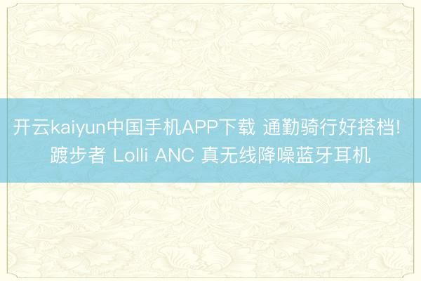 开云kaiyun中国手机APP下载 通勤骑行好搭档! 踱步者 Lolli ANC 真无线降噪蓝牙耳机