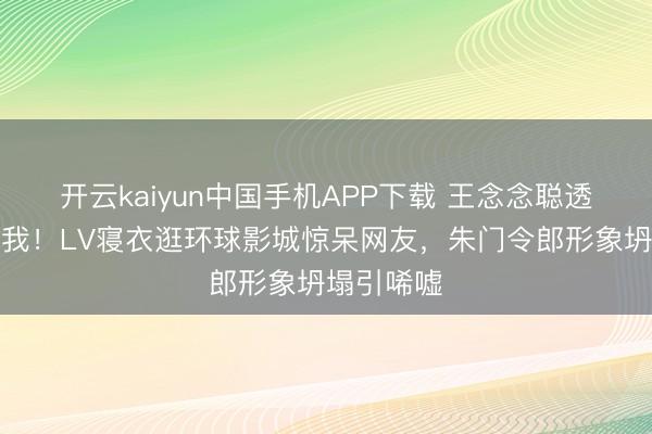 开云kaiyun中国手机APP下载 王念念聪透顶放飞自我！LV寝衣逛环球影城惊呆网友，朱门令郎形象坍塌引唏嘘