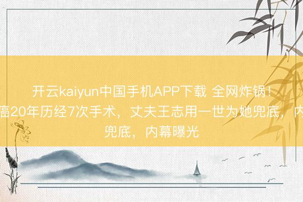 开云kaiyun中国手机APP下载 全网炸锅！朱迅抗癌20年历经7次手术，丈夫王志用一世为她兜底，内幕曝光