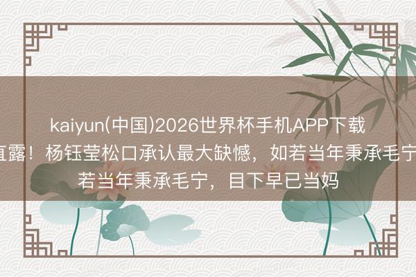 kaiyun(中国)2026世界杯手机APP下载 避讳28年终于直露！杨钰莹松口承认最大缺憾，如若当年秉承毛宁，目下早已当妈