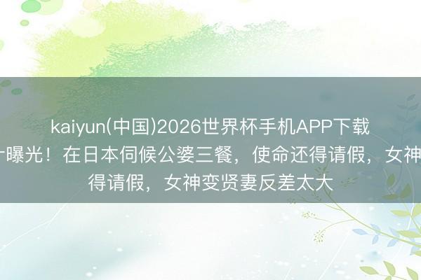kaiyun(中国)2026世界杯手机APP下载 林志玲婚青年计曝光！在日本伺候公婆三餐，使命还得请假，女神变贤妻反差太大