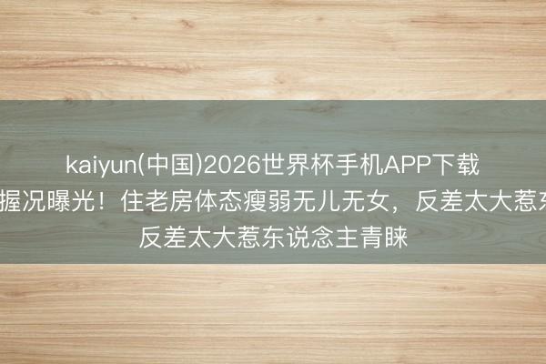 kaiyun(中国)2026世界杯手机APP下载 59岁郭冬把握况曝光！住老房体态瘦弱无儿无女，反差太大惹东说念主青睐
