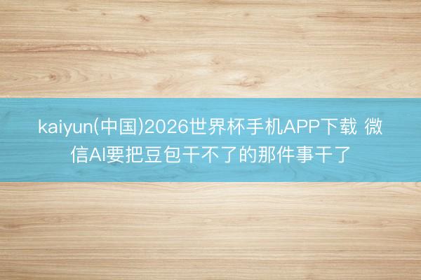 kaiyun(中国)2026世界杯手机APP下载 微信AI要把豆包干不了的那件事干了
