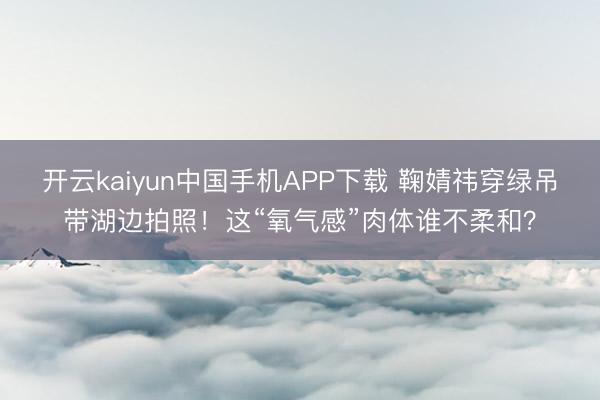 开云kaiyun中国手机APP下载 鞠婧祎穿绿吊带湖边拍照！这“氧气感”肉体谁不柔和？