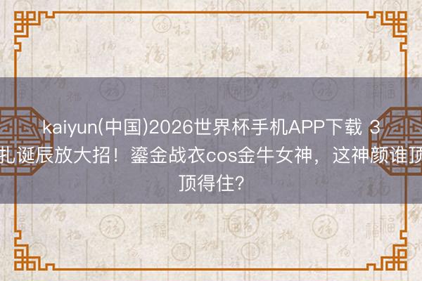 kaiyun(中国)2026世界杯手机APP下载 34岁娜扎诞辰放大招！鎏金战衣cos金牛女神，这神颜谁顶得住？