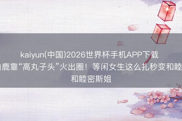 kaiyun(中国)2026世界杯手机APP下载 30岁白鹿靠“高丸子头”火出圈！等闲女生这么扎秒变和睦密斯姐