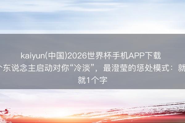 kaiyun(中国)2026世界杯手机APP下载 当一个东说念主启动对你“冷淡”，最澄莹的惩处模式：就1个字