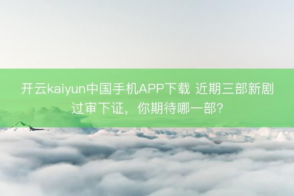 开云kaiyun中国手机APP下载 近期三部新剧过审下证，你期待哪一部？