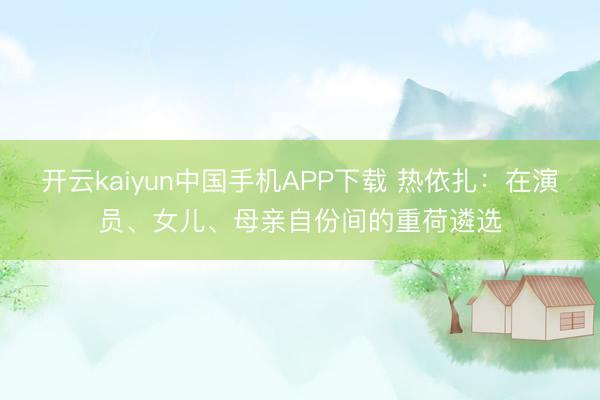 开云kaiyun中国手机APP下载 热依扎：在演员、女儿、母亲自份间的重荷遴选