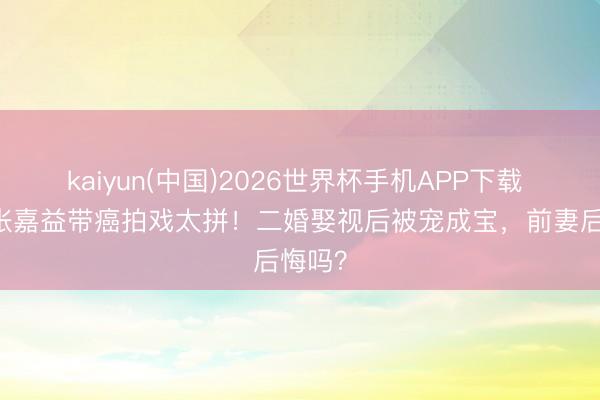 kaiyun(中国)2026世界杯手机APP下载 56岁张嘉益带癌拍戏太拼！二婚娶视后被宠成宝，前妻后悔吗？