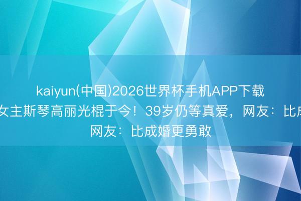 kaiyun(中国)2026世界杯手机APP下载 《犯错》女主斯琴高丽光棍于今！39岁仍等真爱，网友：比成婚更勇敢