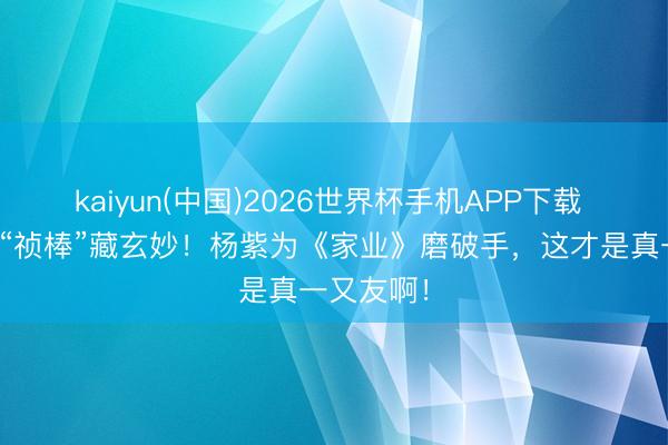 kaiyun(中国)2026世界杯手机APP下载 谢娜一句“祯棒”藏玄妙！杨紫为《家业》磨破手，这才是真一又友啊！