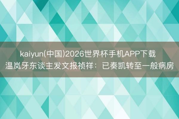 kaiyun(中国)2026世界杯手机APP下载 温岚牙东谈主发文报祯祥：已奏凯转至一般病房