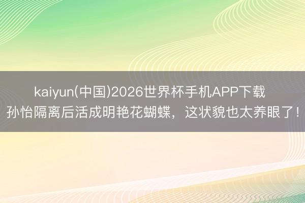 kaiyun(中国)2026世界杯手机APP下载 孙怡隔离后活成明艳花蝴蝶，这状貌也太养眼了！