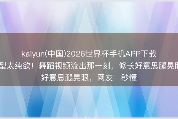 kaiyun(中国)2026世界杯手机APP下载 孔雪儿白裙造型太纯欲！舞蹈视频流出那一刻，修长好意思腿晃眼，网友：秒懂