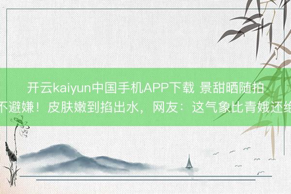 开云kaiyun中国手机APP下载 景甜晒随拍不避嫌！皮肤嫩到掐出水，网友：这气象比青娥还绝