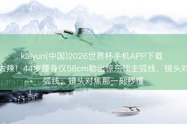 kaiyun(中国)2026世界杯手机APP下载 秦岚抹胸造型太辣！44岁腰身仅58cm勒出惊东谈主弧线，镜头对焦那一刻秒懂