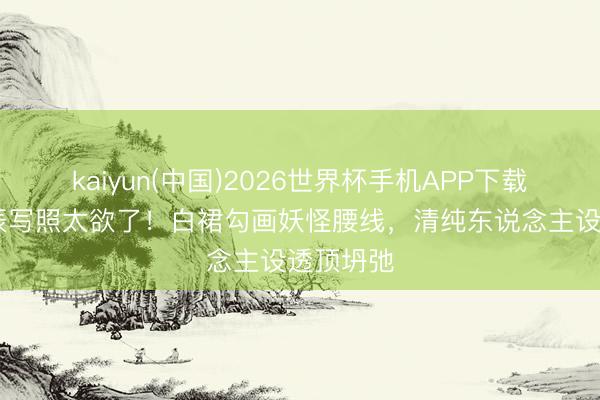 kaiyun(中国)2026世界杯手机APP下载 林允生辰写照太欲了！白裙勾画妖怪腰线，清纯东说念主设透顶坍弛