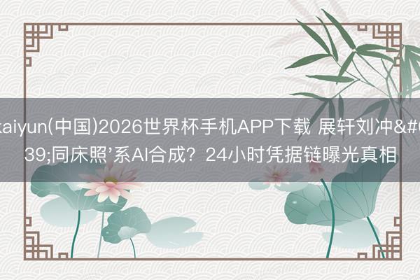 kaiyun(中国)2026世界杯手机APP下载 展轩刘冲'同床照'系AI合成？24小时凭据链曝光真相