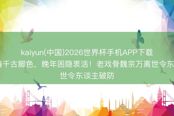 kaiyun(中国)2026世界杯手机APP下载 一世演遍千古脚色，晚年困隐衷活！老戏骨魏宗万离世令东谈主破防